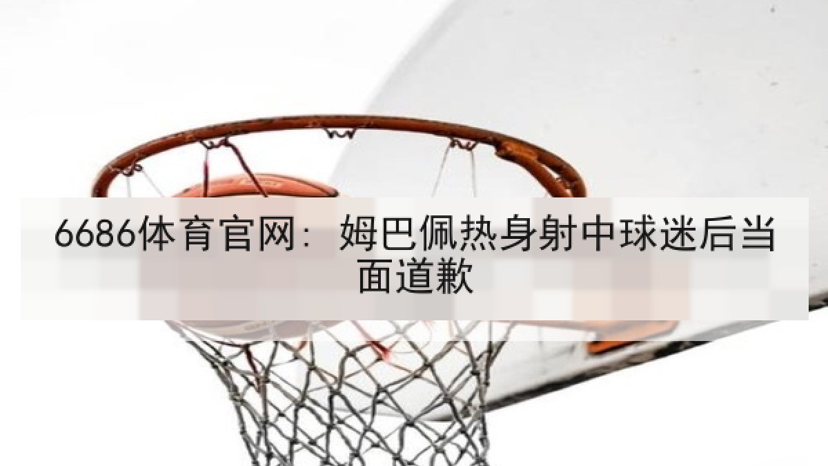 6686体育官网: 姆巴佩热身射中球迷后当面道歉