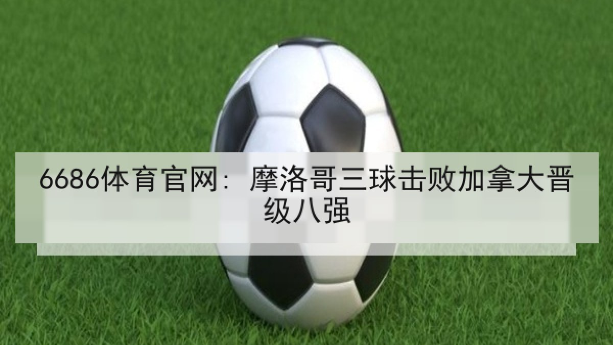 6686体育官网: 摩洛哥三球击败加拿大晋级八强