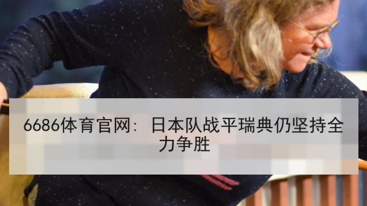 6686体育官网: 日本队战平瑞典仍坚持全力争胜