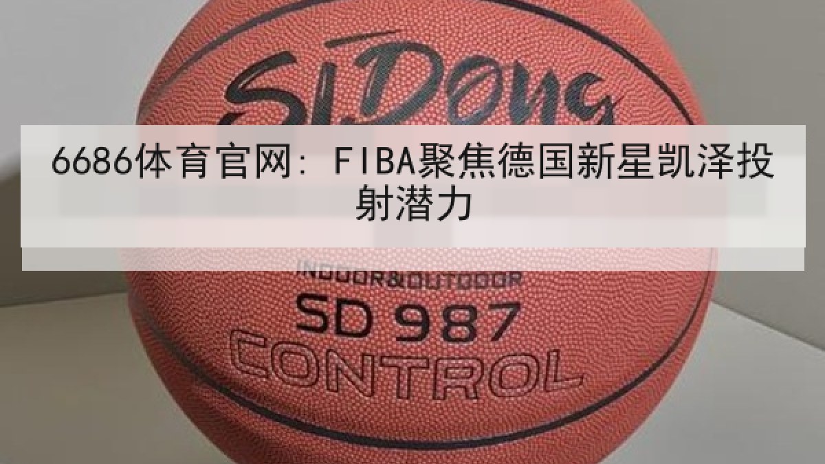 6686体育官网: FIBA聚焦德国新星凯泽投射潜力
