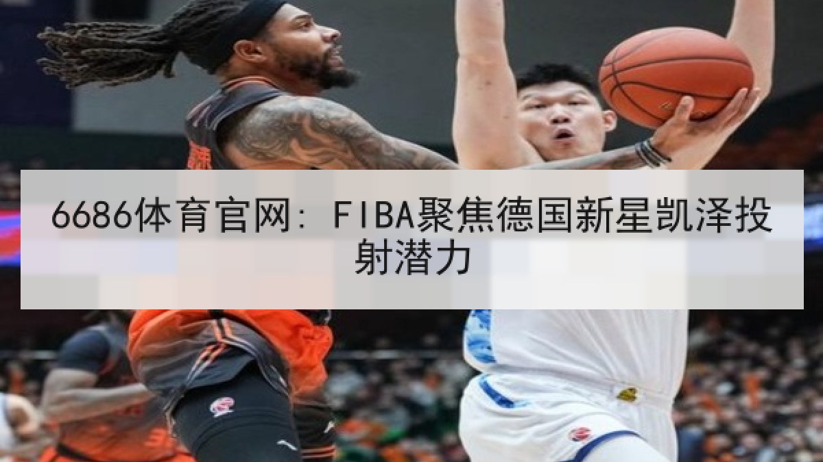 6686体育官网: FIBA聚焦德国新星凯泽投射潜力