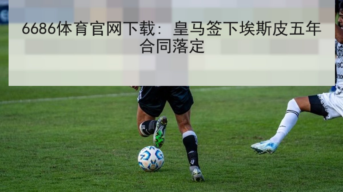6686体育官网下载: 皇马签下埃斯皮五年合同落定