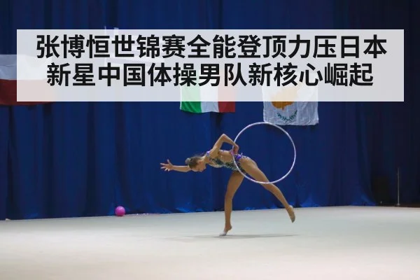 张博恒世锦赛全能登顶力压日本新星中国体操男队新核心崛起