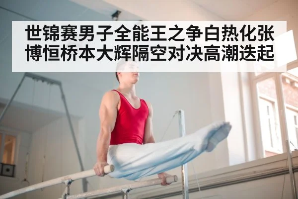 世锦赛男子全能王之争白热化张博恒桥本大辉隔空对决高潮迭起