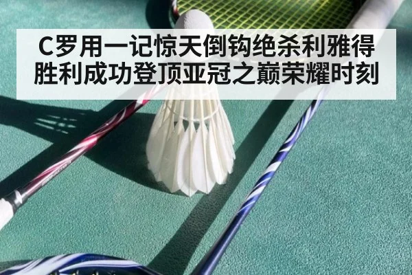 C罗用一记惊天倒钩绝杀利雅得胜利成功登顶亚冠之巅荣耀时刻