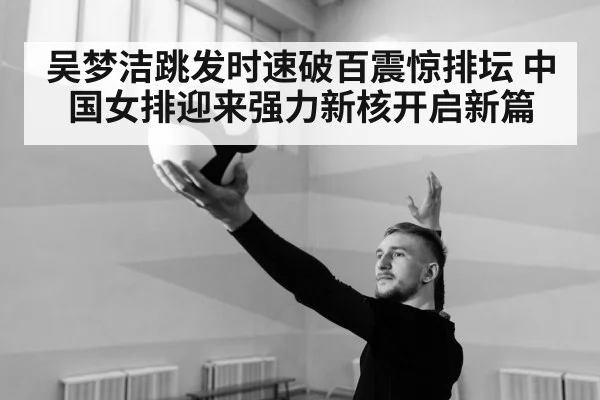 吴梦洁跳发时速破百震惊排坛 中国女排迎来强力新核开启新篇