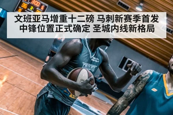 文班亚马增重十二磅 马刺新赛季首发中锋位置正式确定 圣城内线新格局