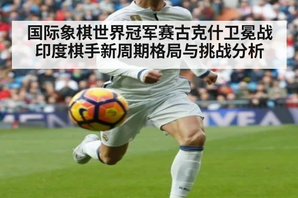 国际象棋世界冠军赛古克什卫冕战印度棋手新周期格局与挑战分析